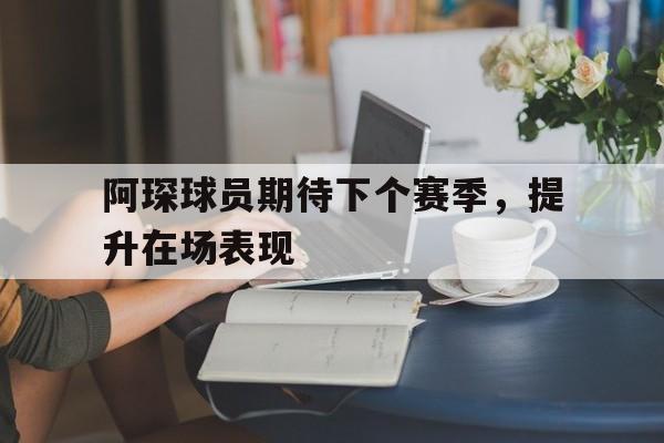 九游体育APP下载-阿琛球员期待下个赛季，提升在场表现的简单介绍