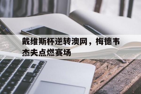 九游游戏-戴维斯杯逆转澳网，梅德韦杰夫点燃赛场